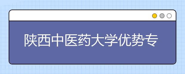 陕西中医药大学优势专业排名,2021年陕西中医药大学最好的专业排名