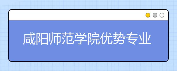 咸阳师范学院优势专业排名,2021年咸阳师范学院最好的专业排名