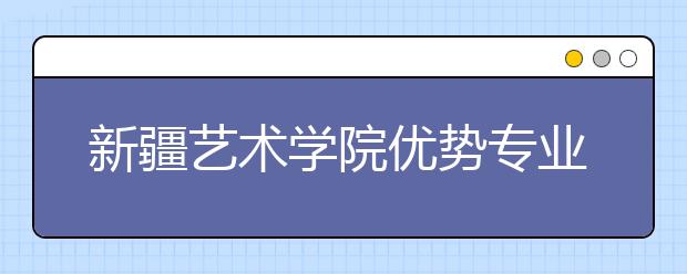 新疆艺术学院优势专业排名,2021年新疆艺术学院最好的专业排名