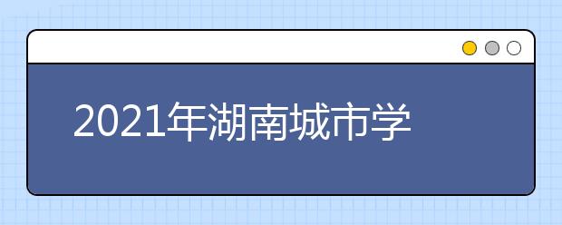 2021年湖南城市学院重点专业排名有哪些,招生优势专业排行榜