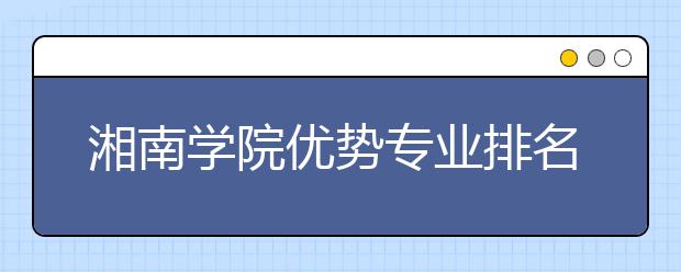 湘南学院优势专业排名,2021年湘南学院最好的专业排名