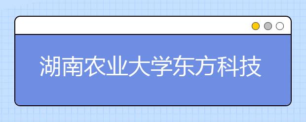 湖南农业大学东方科技学院优势专业排名,2021年湖南农业大学东方科技学院最好的专业排名