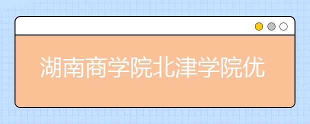 湖南商学院北津学院优势专业排名,2021年湖南商学院北津学院最好的专业排名