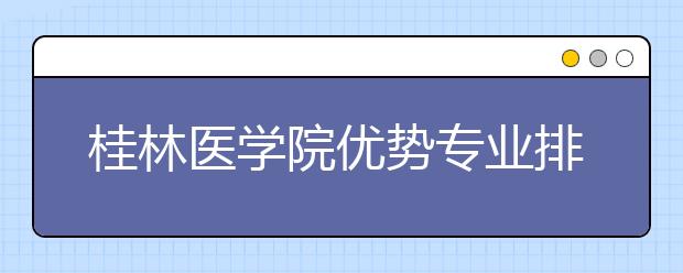 桂林医学院优势专业排名,2021年桂林医学院最好的专业排名