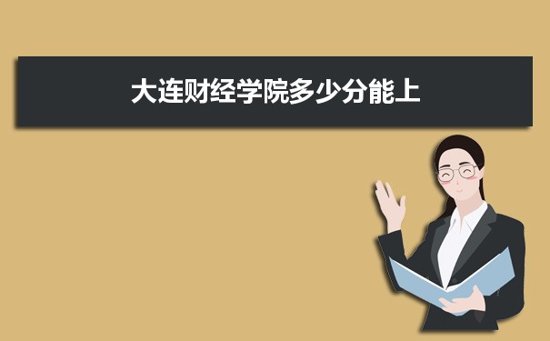 大连财经学院多少分能上2021 附历年最低分及录取位次