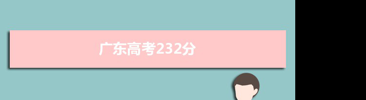 【2022高考报考参考】2021广东高考232分能上什么学校