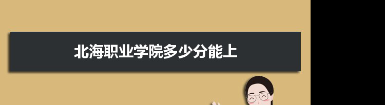 北海职业学院多少分能上2021 附历年最低分及录取位次