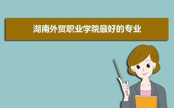 湖南外贸职业学院专业排名,最好的特色专业有哪些