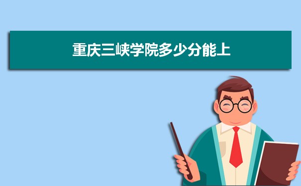 重庆三峡学院多少分能？ 附历年最低分及录取位次