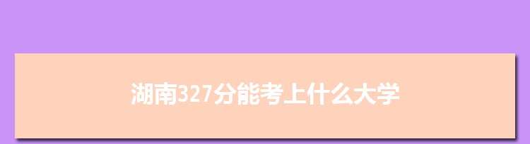 湖南327分能考上什么大学,2022湖南327分左右的大学名单