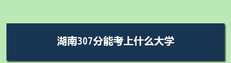 湖南307分能考上什么大学,2022湖南307分左右的大学名单