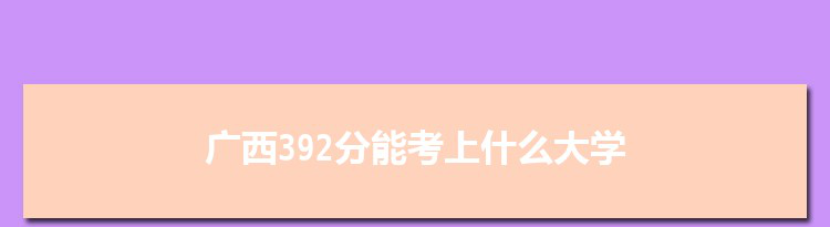 广西392分能考上什么大学,2022广西392分左右的大学名单