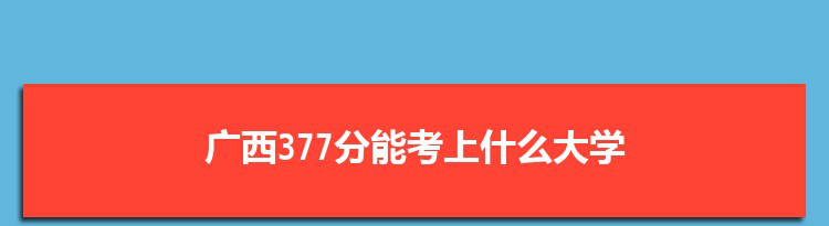 广西377分能考上什么大学,2022广西377分左右的大学名单