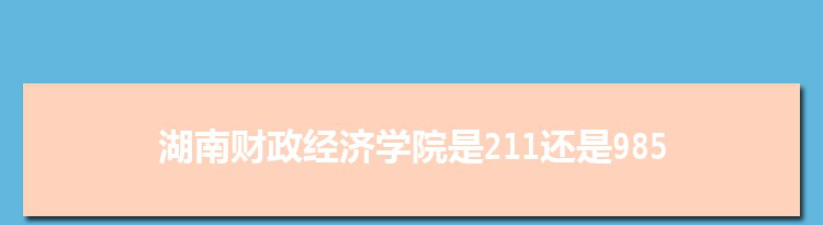 湖南财政经济学院是211还是985大学,全国211和985大学名单排名表