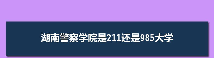 湖南警察学院是211还是985大学,全国211和985大学名单排名表