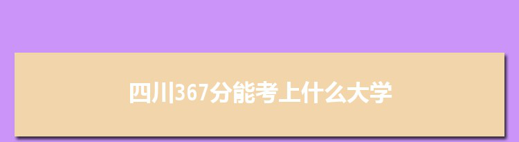 四川367分能考上什么大学,2022四川367分左右的大学名单