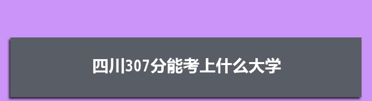 四川307分能考上什么大学,2022四川307分左右的大学名单
