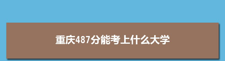重庆487分能考上什么大学,2022重庆487分左右的大学名单