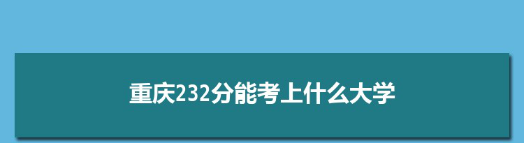 重庆232分能考上什么大学,2022重庆232分左右的大学名单