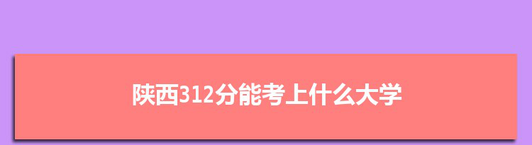 陕西312分能考上什么大学,2022陕西312分左右的大学名单