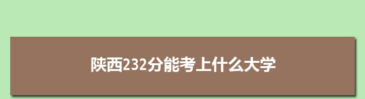 陕西232分能考上什么大学,2022陕西232分左右的大学名单