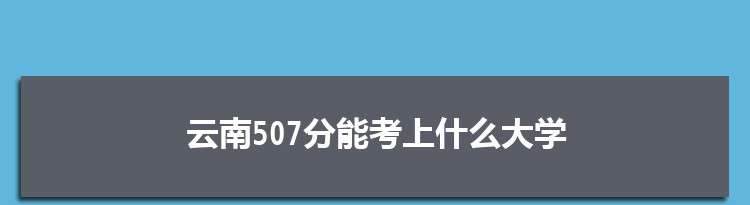 云南507分能考上什么大学,2022云南507分左右的大学名单