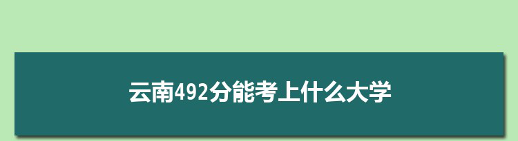 云南492分能考上什么大学,2022云南492分左右的大学名单