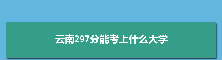 云南297分能考上什么大学,2022云南297分左右的大学名单