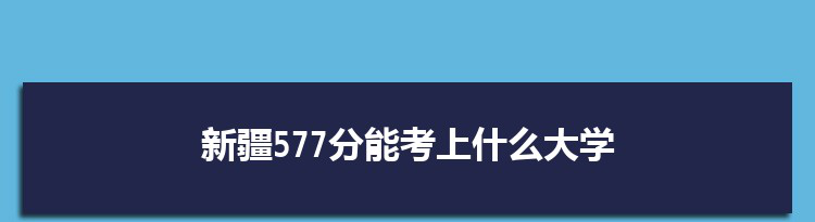新疆577分能考上什么大学,2022新疆577分左右的大学名单