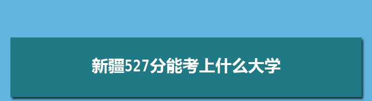 新疆527分能考上什么大学,2022新疆527分左右的大学名单