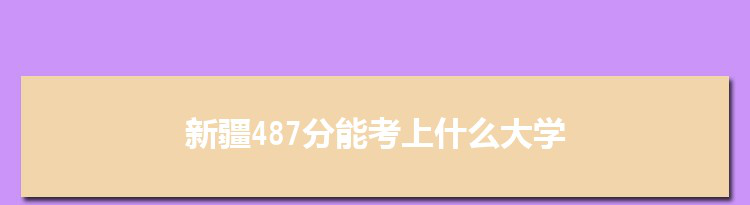 新疆487分能考上什么大学,2022新疆487分左右的大学名单