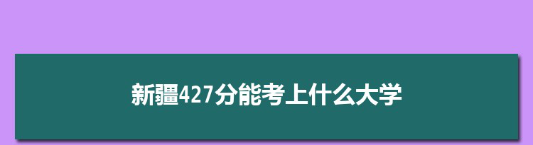 新疆427分能考上什么大学,2022新疆427分左右的大学名单
