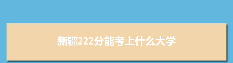 新疆222分能考上什么大学,2022新疆222分左右的大学名单