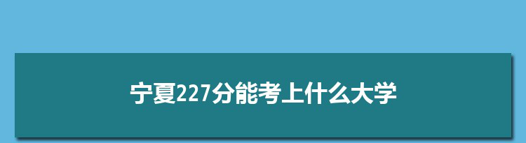 宁夏227分能考上什么大学,2022宁夏227分左右的大学名单