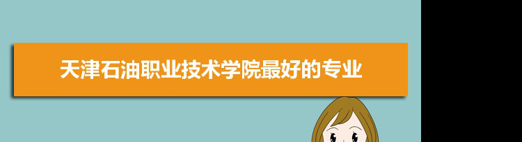 天津石油职业技术学院专业排名,最好的特色专业有哪些