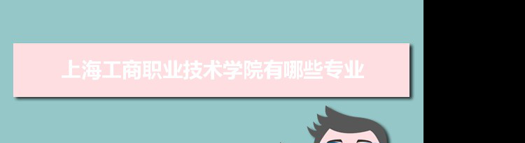 2021年上海工商职业技术学院有哪些专业,具体院系和比较好的专业名单