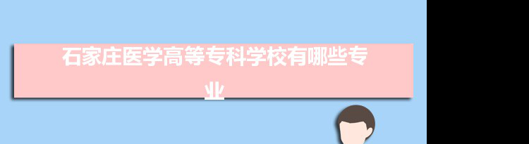 2021年石家庄医学高等专科学校有哪些专业,具体院系和比较好的专业名单