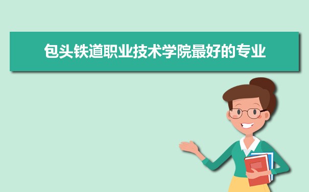 包头铁道职业技术学院专业排名,最好的特色专业有哪些