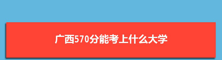 广西570分能考上什么大学,2022广西570分左右的大学名单
