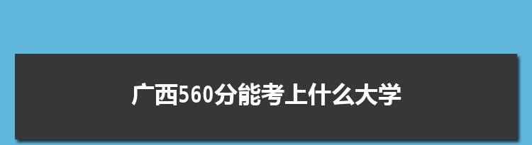 广西560分能考上什么大学,2022广西560分左右的大学名单