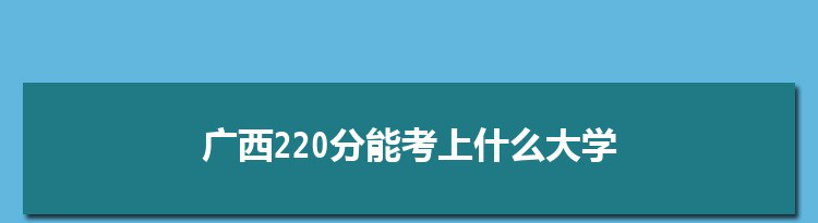 广西220分能考上什么大学,2022广西220分左右的大学名单