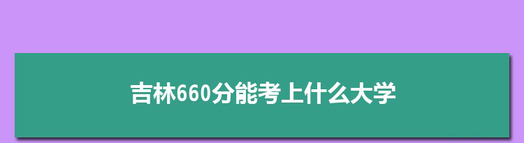 吉林660分能考上什么大学,2022吉林660分左右的大学名单