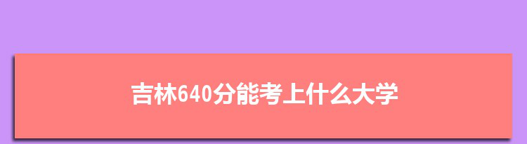 吉林640分能考上什么大学,2022吉林640分左右的大学名单