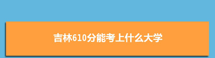 吉林610分能考上什么大学,2022吉林610分左右的大学名单