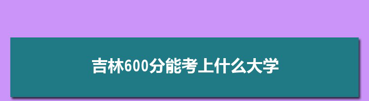 吉林600分能考上什么大学,2022吉林600分左右的大学名单