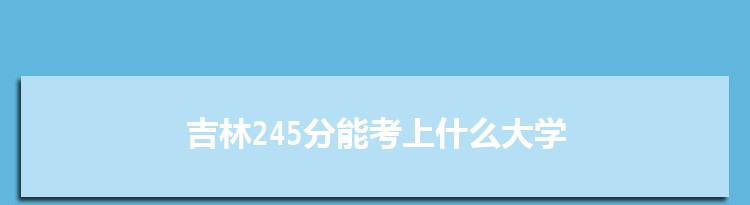 吉林245分能考上什么大学,2022吉林245分左右的大学名单