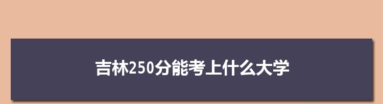 吉林250分能考上什么大学,2022吉林250分左右的大学名单