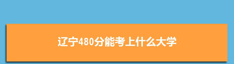 辽宁480分能考上什么大学,2022辽宁480分左右的大学名单