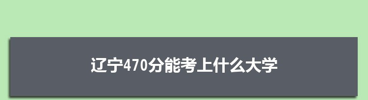 辽宁470分能考上什么大学,2022辽宁470分左右的大学名单