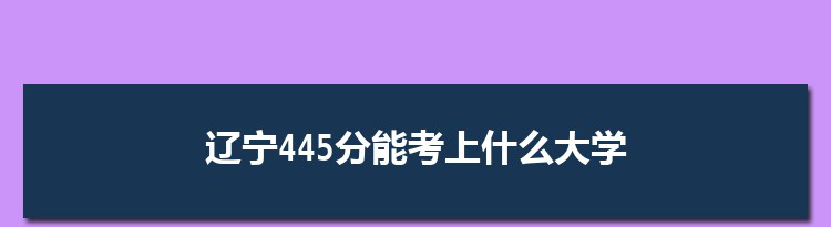 辽宁445分能考上什么大学,2022辽宁445分左右的大学名单